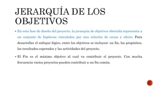  En esta fase de diseño del proyecto, la jerarquía de objetivos obtenida representa a
un conjunto de hipótesis vinculadas por una relación de causa y efecto. Para
desarrollar el enfoque lógico, entre los objetivos se incluyen: un fin, los propósitos,
los resultados esperados y las actividades del proyecto.
 El Fin es el máximo objetivo al cual va contribuir el proyecto. Con mucha
frecuencia varios proyectos pueden contribuir a un fin común.
 