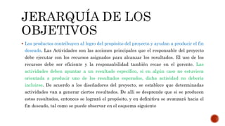  Los productos contribuyen al logro del propósito del proyecto y ayudan a producir el fin
deseado. Las Actividades son las acciones principales que el responsable del proyecto
debe ejecutar con los recursos asignados para alcanzar los resultados. El uso de los
recursos debe ser eficiente y la responsabilidad también recae en el gerente. Las
actividades deben apuntar a un resultado específico, si en algún caso no estuviera
orientada a producir uno de los resultados esperados, dicha actividad no debería
incluirse. De acuerdo a los diseñadores del proyecto, se establece que determinadas
actividades van a generar ciertos resultados. De allí se desprende que si se producen
estos resultados, entonces se logrará el propósito, y en definitiva se avanzará hacia el
fin deseado, tal como se puede observar en el esquema siguiente
 