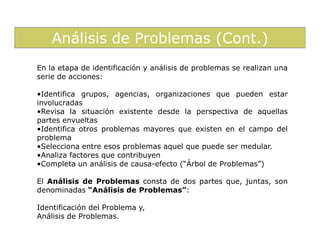 Análisis de Problemas (Cont.)
En la etapa de identificación y análisis de problemas se realizan una
serie de acciones:

•Identifica grupos, agencias, organizaciones que pueden estar
involucradas
•Revisa la situación existente desde la perspectiva de aquellas
partes envueltas
•Identifica otros problemas mayores que existen en el campo del
problema
•Selecciona entre esos problemas aquel que puede ser medular.
•Analiza factores que contribuyen
•Completa un análisis de causa-efecto (“Árbol de Problemas”)

El Análisis de Problemas consta de dos partes que, juntas, son
denominadas “Análisis de Problemas”:

Identificación del Problema y,
Análisis de Problemas.
 