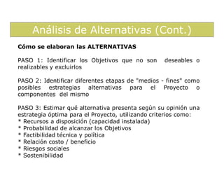 Análisis de Alternativas (Cont.)
Cómo se elaboran las ALTERNATIVAS

PASO 1: Identificar los Objetivos que no son      deseables o
realizables y excluirlos

PASO 2: Identificar diferentes etapas de "medios - fines" como
posibles estrategias alternativas para el Proyecto o
componentes del mismo

PASO 3: Estimar qué alternativa presenta según su opinión una
estrategia óptima para el Proyecto, utilizando criterios como:
* Recursos a disposición (capacidad instalada)
* Probabilidad de alcanzar los Objetivos
* Factibilidad técnica y política
* Relación costo / beneficio
* Riesgos sociales
* Sostenibilidad
 
