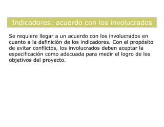 Indicadores: acuerdo con los involucrados
Se requiere llegar a un acuerdo con los involucrados en
cuanto a la definición de los indicadores. Con el propósito
de evitar conflictos, los involucrados deben aceptar la
especificación como adecuada para medir el logro de los
objetivos del proyecto.
 