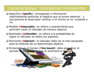 Características: Indicadores Inteligentes
 Específico (Specific): corresponde a información
  explícitamente particular al objetivo que se quiere observar y
  que permita al observador verificar si el mismo se ha cumplido o
  no.
 Medible (Measurable): se refiere a características que
  permiten medir el indicador de manera objetiva.
 Realizable (Achievable): se refiera a la probabilidad de
  lograr el indicador en todos sus aspectos.
 Pertinente (Relevant): el indicador debe ser el más apropiado
  para la medición de un determinado objetivo.
 Enmarcado en el tiempo (Time bound): debe especificar el
  período de tiempo en el cual se alcanzará el objetivo.
 