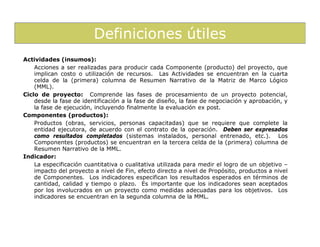 Definiciones útiles
Actividades (insumos):
    Acciones a ser realizadas para producir cada Componente (producto) del proyecto, que
    implican costo o utilización de recursos. Las Actividades se encuentran en la cuarta
    celda de la (primera) columna de Resumen Narrativo de la Matriz de Marco Lógico
    (MML).
Ciclo de proyecto: Comprende las fases de procesamiento de un proyecto potencial,
    desde la fase de identificación a la fase de diseño, la fase de negociación y aprobación, y
    la fase de ejecución, incluyendo finalmente la evaluación ex post.
Componentes (productos):
    Productos (obras, servicios, personas capacitadas) que se requiere que complete la
    entidad ejecutora, de acuerdo con el contrato de la operación. Deben ser expresados
    como resultados completados (sistemas instalados, personal entrenado, etc.). Los
    Componentes (productos) se encuentran en la tercera celda de la (primera) columna de
    Resumen Narrativo de la MML.
Indicador:
    La especificación cuantitativa o cualitativa utilizada para medir el logro de un objetivo –
    impacto del proyecto a nivel de Fin, efecto directo a nivel de Propósito, productos a nivel
    de Componentes. Los indicadores especifican los resultados esperados en términos de
    cantidad, calidad y tiempo o plazo. Es importante que los indicadores sean aceptados
    por los involucrados en un proyecto como medidas adecuadas para los objetivos. Los
    indicadores se encuentran en la segunda columna de la MML.
 