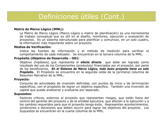 Definiciones útiles (Cont.)
Matriz de Marco Lógico (MML):
   La Matriz de Marco Lógico (Marco Lógico o matriz de planificación) es una herramienta
   de trabajo conceptual que es útil en el diseño, monitoreo, ejecución y evaluación de
   proyectos. Es un sistema estructurado para planificar y comunicar, en un solo cuadro,
   la información más importante sobre un proyecto.
Medios de Verificación:
   Indica las fuentes de información y el método de medición para verificar el
   comportamiento de cada indicador. Se encuentran en la tercera columna de la MML.
Propósito (Objetivo de Desarrollo - OD):
   Objetivo (hipótesis) que representa el efecto directo que debe ser logrado como
   resultado del uso de los Componentes (productos) financiados por el proyecto, por parte
   de los beneficiarios. En el Sistema de Marco Lógico, todo buen proyecto tiene un solo
   Propósito. El Propósito se encuentra en la segunda celda de la (primera) columna de
   Resumen Narrativo de la MML.
Proyecto:
   Conjunto de actividades de inversión definidas, con puntos de inicio y de terminación
   específicos, con el propósito de lograr un objetivo específico. También una inversión de
   capital que puede analizarse y evaluarse por separado.
Supuestos:
   Factores críticos, externos al proyecto que representan riesgos, que están fuera del
   control del gerente del proyecto y de la entidad ejecutora, que afectan a la ejecución y a
   los cambios requeridos para que el proyecto tenga éxito. Representan acontecimientos,
   condiciones o decisiones que deben ocurrir para lograr los objetivos del proyecto. Los
   Supuestos se encuentran en la cuarta columna de la MML.
 