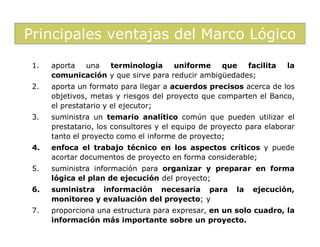 Principales ventajas del Marco Lógico
 1.   aporta una   terminología      uniforme    que   facilita      la
      comunicación y que sirve para reducir ambigüedades;
 2.   aporta un formato para llegar a acuerdos precisos acerca de los
      objetivos, metas y riesgos del proyecto que comparten el Banco,
      el prestatario y el ejecutor;
 3.   suministra un temario analítico común que pueden utilizar el
      prestatario, los consultores y el equipo de proyecto para elaborar
      tanto el proyecto como el informe de proyecto;
 4.   enfoca el trabajo técnico en los aspectos críticos y puede
      acortar documentos de proyecto en forma considerable;
 5.   suministra información para organizar y preparar en forma
      lógica el plan de ejecución del proyecto;
 6.   suministra información necesaria para             la   ejecución,
      monitoreo y evaluación del proyecto; y
 7.   proporciona una estructura para expresar, en un solo cuadro, la
      información más importante sobre un proyecto.
 