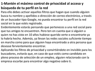 1-Mantén el máximo control de privacidad al acceso y
búsqueda de tu perfil en la red
Para ello debes activar aquellos filtros que hagan que cuando alguien
busca tu nombre y apellidos o dirección de correo electrónico, a través
de un buscador tipo Google, no pueda encontrar tu perfil en la red
social en la que estés registrado.
Evidentemente estarás pensando que perteneces a una red social para
que tus amigos te encuentren. Pero ten en cuenta que si alguien a
quien no has visto en 10 años hubiese querido verte o encontrarte ya
lo habría hecho. Además, ya llevan las redes sociales suficiente tiempo
en marcha como para que alguien haya encontrado a otra persona que
desease fervientemente encontrar.
Aplicando los filtros de privacidad y convirtiéndote en invisible para los
buscadores, evitarás que, en caso de que estés como candidato en
pleno proceso de selección de un empleo, alguien relacionado con la
empresa escarbe para encontrar algo negativo sobre ti.
 