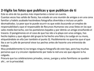 2-Vigila las fotos que publicas y que publican de ti
Este es otro de los puntos más importantes a tener en cuenta.
Cuantas veces has salido de fiesta, has estado en una reunión de amigos o en una cena
familiar y habéis acabado haciéndoos fotografías divertidas e incluso un pelín
desmadradas. Lo peor que te puede ocurrir es que estés buscando un empleo de
responsabilidad y que el responsable de Recursos Humanos vea unas fotos en las que
sales medio borracho, con los pantalones bajados y por detrás un amigo enseñando el
trasero. O pongámonos en el caso de que has ido a la playa con unas amigas, has
hecho topless y que alguien del grupo te ha hecho una foto y la cuelga en su muro,
etiquetándote en ella (ver también el punto 3). Posiblemente no querrías que el que
iba a ser tu jefe de personal viese tus pechos antes de hacerte una entrevista de
trabajo.
Muy probablemente tú no tengas ninguna fotografía de este tipo, pero hay muchas
personas que sí y circulan rápidamente por toda la red una vez que alguien la ha
colgado.
Procura que tus celebraciones privadas, cenas, juergas y actos familiares se queden
ahí… en la privacidad.
 