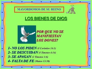 LOS BIENES DE DIOS
¿POR QUE NO SE
MANIFIESTAN
LOS DONES?
MAYORDOMOS DE SU REINO
1- NO LOS PIDEN (I Corintios 14:1)
2- SE DESCUIDAN (I Timoteo 4:14)
3- SE APAGAN (2 Timoteo 1:6)
4- FALTA DE FE (Mateo 13:58)
 