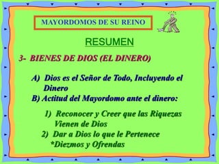 RESUMEN
3- BIENES DE DIOS (EL DINERO)
MAYORDOMOS DE SU REINO
A) Dios es el Señor de Todo, Incluyendo el
Dinero
B) Actitud del Mayordomo ante el dinero:
1) Reconocer y Creer que las Riquezas
Vienen de Dios
2) Dar a Dios lo que le Pertenece
*Diezmos y Ofrendas
 