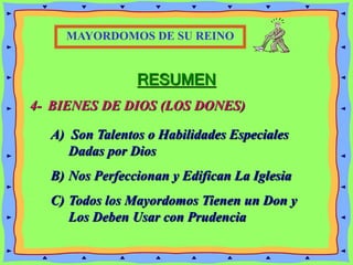 RESUMEN
4- BIENES DE DIOS (LOS DONES)
MAYORDOMOS DE SU REINO
A) Son Talentos o Habilidades Especiales
Dadas por Dios
B) Nos Perfeccionan y Edifican La Iglesia
C) Todos los Mayordomos Tienen un Don y
Los Deben Usar con Prudencia
 