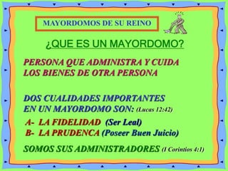 ¿QUE ES UN MAYORDOMO?
DOS CUALIDADES IMPORTANTES
EN UN MAYORDOMO SON: (Lucas 12:42)
SOMOS SUS ADMINISTRADORES (I Corintios 4:1)
MAYORDOMOS DE SU REINO
PERSONA QUE ADMINISTRA Y CUIDA
LOS BIENES DE OTRA PERSONA
A- LA FIDELIDAD (Ser Leal)
B- LA PRUDENCA (Poseer Buen Juicio)
 