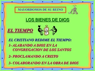 LOS BIENES DE DIOS
EL TIEMPO
EL CRISTIANO REDIME EL TIEMPO:
MAYORDOMOS DE SU REINO
1- ALABANDO A DIOS EN LA
CONGREGACION DE LOS SANTOS
2- PROCLAMANDO A CRISTO
3- COLABORANDO EN LA OBRA DE DIOS
 