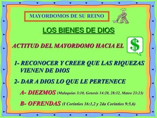 LOS BIENES DE DIOS
ACTITUD DEL MAYORDOMO HACIA EL
1- RECONOCER Y CREER QUE LAS RIQUEZAS
VIENEN DE DIOS
2- DAR A DIOS LO QUE LE PERTENECE
A- DIEZMOS (Malaquias 3:10, Genesis 14:20, 28:32, Mateo 23:23)
B- OFRENDAS (I Corintios 16:1,2 y 2da Corintios 9:5,6)
MAYORDOMOS DE SU REINO
 