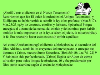 ¿Abolió Jesús el diezmo en el Nuevo Testamento?
Recordemos que fue Él quien lo ordenó en el Antiguo Testamento, y
Él dijo que no había venido a «abolir la ley o los profetas» (Mat.5:17).
Mat.23:23.«¡Ay de vosotros, escribas y fariseos, hipócritas! Porque
entregáis el diezmo de la menta, del eneldo y del comino; pero habéis
omitido lo más importante de la ley, a saber, el juicio, la misericordia y
la fe. Era necesario hacer estas cosas sin omitir aquéllas»
Así como Abraham entregó el diezmo a Melquisedec, el sacerdote del
Dios Altísimo, también los creyentes del nuevo pacto le entregan sus
diezmos a Cristo, nuestro Sumo Sacerdote. (Heb.5:9;10; Lea 7:1-22) 9
Y habiendo sido perfeccionado, (Cristo) llegó a ser Autor de eterna
salvación para todos los que le obedecen, 10 y fue proclamado por
Dios sumo sacerdote según el orden de Melquisedec.
 