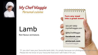Turn any meal
into a great event.

Lamb
Rich flavour and texture.

323.207.0552
mychefmaggie.com
@MyChefMaggie
facebook.com
/mychefmaggie
pinterest.com
/mychefmaggie

*If you don’t see your favourite lamb dish, it’s simply because our photographer didn’t know.
Please let me know of your favourite food and I will make it for you.

 