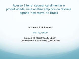 Guilherme B. R. Lambais
IPC–IG, UNDP
Marcelo M. Magalhães (UNESP)
José Maria F. J. da Silveira (UNICAMP)
Acesso à terra, segurança alimentar e
produtividade: uma análise empírica da reforma
agrária „new wave‟ no Brasil
 