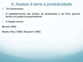 II. Acesso à terra e produtividade
A. Os fundamentos:
i. O estabelecimento dos direitos de propriedade e da firma agrícola
dentre um projeto de assentamento
ii. A relação inversa
Barrett (1996)
Bhalla e Roy (1988); Benjamin (1995)
 