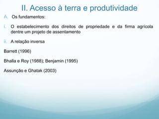 II. Acesso à terra e produtividade
A. Os fundamentos:
i. O estabelecimento dos direitos de propriedade e da firma agrícola
dentre um projeto de assentamento
ii. A relação inversa
Barrett (1996)
Bhalla e Roy (1988); Benjamin (1995)
Assunção e Ghatak (2003)
 