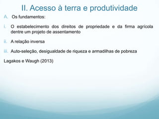 II. Acesso à terra e produtividade
A. Os fundamentos:
i. O estabelecimento dos direitos de propriedade e da firma agrícola
dentre um projeto de assentamento
ii. A relação inversa
iii. Auto-seleção, desigualdade de riqueza e armadilhas de pobreza
Lagakos e Waugh (2013)
 