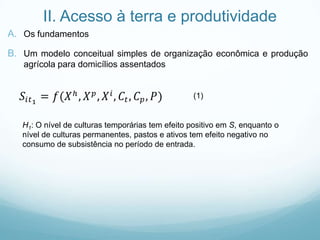 II. Acesso à terra e produtividade
A. Os fundamentos
B. Um modelo conceitual simples de organização econômica e produção
agrícola para domicílios assentados
(1)
H1: O nível de culturas temporárias tem efeito positivo em S, enquanto o
nível de culturas permanentes, pastos e ativos tem efeito negativo no
consumo de subsistência no período de entrada.
 