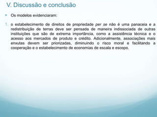 V. Discussão e conclusão
 Os modelos evidenciaram:
1. o estabelecimento de direitos de propriedade per se não é uma panaceia e a
redistribuição de terras deve ser pensada de maneira indissociada de outras
instituições que são de extrema importância, como a assistência técnica e o
acesso aos mercados de produto e crédito. Adicionalmente, associações mais
enxutas devem ser priorizadas, diminuindo o risco moral e facilitando a
cooperação e o estabelecimento de economias de escala e escopo.
 