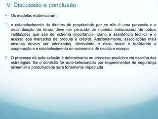 V. Discussão e conclusão
 Os modelos evidenciaram:
1. o estabelecimento de direitos de propriedade per se não é uma panaceia e a
redistribuição de terras deve ser pensada de maneira indissociada de outras
instituições que são de extrema importância, como a assistência técnica e o
acesso aos mercados de produto e crédito. Adicionalmente, associações mais
enxutas devem ser priorizadas, diminuindo o risco moral e facilitando a
cooperação e o estabelecimento de economias de escala e escopo.
2. O processo de auto-seleção é determinante no processo produtivo via escolha das
estratégias. Se o domíclio for auto-selecionado por requerimentos de segurança
alimentar a produtividade será fortemente impactada.
 