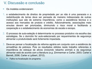 V. Discussão e conclusão
 Os modelos evidenciaram:
1. o estabelecimento de direitos de propriedade per se não é uma panaceia e a
redistribuição de terras deve ser pensada de maneira indissociada de outras
instituições que são de extrema importância, como a assistência técnica e o
acesso aos mercados de produto e crédito. Adicionalmente, associações mais
enxutas devem ser priorizadas, diminuindo o risco moral e facilitando a
cooperação e o estabelecimento de economias de escala e escopo.
2. O processo de auto-seleção é determinante no processo produtivo via escolha das
estratégias. Se o domíclio for auto-selecionado por requerimentos de segurança
alimentar a produtividade será fortemente impactada.
3. Deve-se pensar a focalização da reforma agrária em conjunto com a existência de
armadilhas de pobreza. Pois os resultados obtidos neste trabalho referentes à
importância do estoque de ativos (incluindo rebanho animal) e da segurança
alimentar está de acordo com a literatura (e.g. Zimmerman e Carter, 2003; Carter e
Barrett, 2006; Carter e Lybbert, 2012).
 Falha na focalização do programa.
 