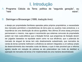 I. Introdução
A. Programa Cédula da Terra: política de “segunda geração”, ou
“new wave”.
B. Deininger e Binswanger (1999, tradução livre):
o desejo por propriedades familiares operadas pelos próprios proprietários; a necessidade
dos mercados permitirem a transferências de terra para os usuários mais produtivos; e a
importância de uma distribuição de ativos igualitária. Nos últimos 25 anos esses princípios
permanecem o mesmo, mas agora é reconhecido que sistemas comunais de propriedade
podem ser mais custo-efetivos que a titulação formal, que programas de titulação devem
ser julgados baseados na equidade assim como na sua eficiência, que o potencial do
mercado de aluguel de terras tem sido drasticamente subestimado, que mercados de
venda de terras somente melhoram a eficiência se estivem integrados a um esforço amplo
de desenvolvimento dos mercados rurais de fatores, e que é mais provável que a reforma
agrária resulte em redução de pobreza se ela potencializar (ao invés de debilitar) a
operação de mercados de terras e for implementada de uma maneira decentralizada
 