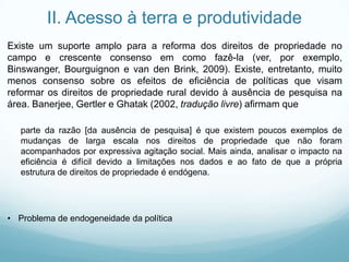 II. Acesso à terra e produtividade
Existe um suporte amplo para a reforma dos direitos de propriedade no
campo e crescente consenso em como fazê-la (ver, por exemplo,
Binswanger, Bourguignon e van den Brink, 2009). Existe, entretanto, muito
menos consenso sobre os efeitos de eficiência de políticas que visam
reformar os direitos de propriedade rural devido à ausência de pesquisa na
área. Banerjee, Gertler e Ghatak (2002, tradução livre) afirmam que
parte da razão [da ausência de pesquisa] é que existem poucos exemplos de
mudanças de larga escala nos direitos de propriedade que não foram
acompanhados por expressiva agitação social. Mais ainda, analisar o impacto na
eficiência é difícil devido a limitações nos dados e ao fato de que a própria
estrutura de direitos de propriedade é endógena.
• Problema de endogeneidade da política
 