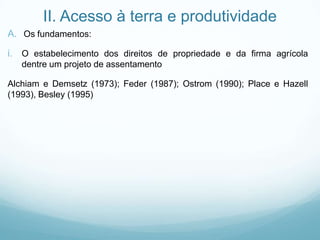 II. Acesso à terra e produtividade
A. Os fundamentos:
i. O estabelecimento dos direitos de propriedade e da firma agrícola
dentre um projeto de assentamento
Alchiam e Demsetz (1973); Feder (1987); Ostrom (1990); Place e Hazell
(1993), Besley (1995)
 