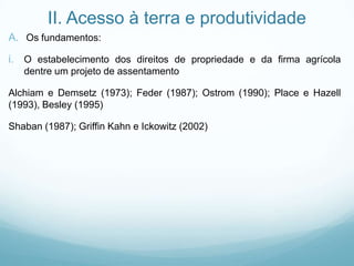 II. Acesso à terra e produtividade
A. Os fundamentos:
i. O estabelecimento dos direitos de propriedade e da firma agrícola
dentre um projeto de assentamento
Alchiam e Demsetz (1973); Feder (1987); Ostrom (1990); Place e Hazell
(1993), Besley (1995)
Shaban (1987); Griffin Kahn e Ickowitz (2002)
 