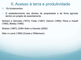 II. Acesso à terra e produtividade
A. Os fundamentos:
i. O estabelecimento dos direitos de propriedade e da firma agrícola
dentre um projeto de assentamento
Alchiam e Demsetz (1973); Feder (1987); Ostrom (1990); Place e Hazell
(1993), Besley (1995)
Shaban (1987); Griffin Kahn e Ickowitz (2002)
Allen e Lueck (1995) (Coase e Williamson)
 