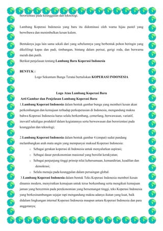 berwawasan, variatif, inovatif sekaligus produktif dalam kegiatannya, serta berwawasan dan
berorientasi pada keunggulan dan teknologi.

Lambang Koperasi Indonesia yang baru itu didominasi oleh warna hijau pastel yang
berwibawa dan menimbulkan kesan kalem.

Bentuknya juga lain sama sekali dari yang sebelumnya yang berbentuk pohon beringin yang
dikelilingi kapas dan padi, timbangan, bintang dalam perisai, gerigi roda, dan berwarna
merah dan putih.
Berikut penjelasan tentang Lambang Baru Koperasi Indonesia
BENTUK :
Logo Sekuntum Bunga Teratai bertuliskan KOPERASI INDONESIA

Logo Atau Lambang Koperasi Baru
Arti Gambar dan Penjelasan Lambang Koperasi Baru:
1.Lambang Koperasi Indonesia dalam bentuk gambar bunga yang memberi kesan akan
perkembangan dan kemajuan terhadap perkoperasian di Indonesia, mengandung makna
bahwa Koperasi Indonesia harus selalu berkembang, cemerlang, berwawasan, variatif,
inovatif sekaligus produktif dalam kegiatannya serta berwawasan dan berorientasi pada
keunggulan dan teknologi;
2.Lambang Koperasi Indonesia dalam bentuk gambar 4 (empat) sudut pandang
melambangkan arah mata angin yang mempunyai maksud Koperasi Indonesia:
o

Sebagai gerakan koperasi di Indonesia untuk menyalurkan aspirasi;

o

Sebagai dasar perekonomian masional yang bersifat kerakyatan;

o

Sebagai penjunjung tinggi prinsip nilai kebersamaan, kemandirian, keadilan dan
demokrasi;

o

Selalu menuju pada keunggulan dalam persaingan global.

3.Lambang Koperasi Indonesia dalam bentuk Teks Koperasi Indonesia memberi kesan
dinamis modern, menyiratkan kemajuan untuk terus berkembang serta mengikuti kemajuan
jaman yang bercermin pada perekonomian yang bersemangat tinggi, teks Koperasi Indonesia
yang berkesinambungan sejajar rapi mengandung makna adanya ikatan yang kuat, baik
didalam lingkungan internal Koperasi Indonesia maupun antara Koperasi Indonesia dan para
anggotanya;

 