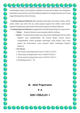 4.Lambang Koperasi Indonesia yang berwarna Pastel memberi kesan kalem sekaligus
berwibawa, selain Koperasi Indonesia bergerak pada sektor perekonomian, warna pastel
melambangkan adanya suatu keinginan, ketabahan, kemauan dan kemajuan serta mempunyai
kepribadian yang kuat akan suatu hal terhadap peningkatan rasa bangga dan percaya diri yang
tinggi terhadap pelaku ekonomi lainnya;
5.Lambang Koperasi Indonesia dapat digunakan pada papan nama kantor, pataka, umbulumbul, atribut yang terdiri dari pin, tanda pengenal pegawai dan emblem untuk seluruh
kegiatan ketatalaksanaan administratif oleh Gerakan Koperasi di Seluruh Indonesia;
6.Lambang Koperasi Indonesia menggambarkan falsafah hidup berkoperasi yang memuat:
o
o

Tulisan

: Koperasi Indonesia yang merupakan identitas lambang;

Gambar : 4 (empat) kuncup bunga yang saling bertaut dihubungkan bentuk sebuah
lingkaran

yang menghubungkan satu kuncup dengan kuncup lainnya,

menggambarkan seluruh pemangku kepentingan saling bekerja sama secara
terpadu dan berkoordinasi secara harmonis dalam membangun Koperasi
Indonesia;
o

Tata Warna :
a. Warna hijau muda dengan kode warna C:10,M:3,Y:22,K:9;
b. Warna hijau tua dengan kode warna C:20,M:0,Y:30,K:25;
c. Warna merah tua dengan kode warna C:5,M:56,Y:76,K:21;
d. Perbandingan skala 1 : 20.

M. Abid Priputranto
4 A
SDN CIBULUH 1

 