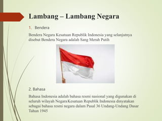 Lambang – Lambang Negara
1. Bendera
Bendera Negara Kesatuan Republik Indonesia yang selanjutnya
disebut Bendera Negara adalah Sang Merah Putih
2. Bahasa
Bahasa Indonesia adalah bahasa resmi nasional yang digunakan di
seluruh wilayah NegaraKesatuan Republik Indonesia dinyatakan
sebagai bahasa resmi negara dalam Pasal 36 Undang-Undang Dasar
Tahun 1945
 