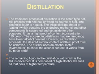 DISTILLATION
 The traditional process of distillation is the batch type pot-
still process with rice hull or wood as source of fuel. The
alcoholic liquor is heated. The initial distillate (head or
‘bating’) which contains the undesired methanol and other
components is separated and set aside for other
purposes. It has a high proof of content (concentration:
110 proof). The succeeding distillates that are lambanog
have lower alcohol content. However, as distillation
proceeds, the desired alcohol content of 80-90 proof must
be achieved. The distiller uses an alcohol meter
(hydrometer) to check the alcohol content. It varies from
80 to 90 proof.

 The remaining liquor in the distillation vat, which is the
tail, is discarded. It is composed of high alcohol like fusil
oil that boils at higher temperature.
 