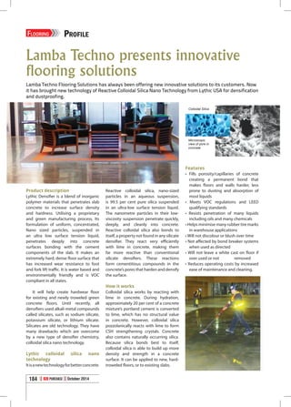 Lamba Techno presents innovative
flooring solutions
Lamba Techno Flooring Solutions has always been offering new innovative solutions to its customers. Now
it has brought new technology of Reactive Colloidal Silica Nano Technology from Lythic USA for densification
and dustproofing.
Product description
Lythic Densifier is a blend of inorganic
polymer materials that penetrates slab
concrete to increase surface density
and hardness. Utilising a proprietary
and green manufacturing process, Its
formulation of uniform, concentrated,
Nano sized particles, suspended in
an ultra low surface tension liquid,
penetrates deeply into concrete
surfaces bonding with the cement
components of the slab. It makes an
extremely hard, dense floor surface that
has increased wear resistance to foot
and fork lift traffic. It is water based and
environmentally friendly and is VOC
compliant in all states.
It will help create hardwear floor
for existing and newly troweled green
concrete floors. Until recently, all
densifiers used alkali-metal compounds
called silicates, such as sodium silicate,
potassium silicate, or lithium silicate.
Silicates are old technology. They have
many drawbacks which are overcome
by a new type of densifier chemistry,
colloidal silica nano technology.
Lythic colloidal silica nano
technology
Itisanewtechnologyforbetterconcrete.
Reactive colloidal silica, nano-sized
particles in an aqueous suspension,
is 99.5 per cent pure silica suspended
in an ultra-low surface tension liquid.
The nanometre particles in their low-
viscosity suspension penetrate quickly,
deeply, and cleanly into concrete.
Reactive colloidal silica also bonds to
itself, a property not found in any silicate
densifier. They react very efficiently
with lime in concrete, making them
far more reactive than conventional
silicate densifiers. These reactions
form cementitious compounds in the
concrete’s pores that harden and densify
the surface.
How it works
Colloidal silica works by reacting with
lime in concrete. During hydration,
approximately 20 per cent of a concrete
mixture’s portland cement is converted
to lime, which has no structural value
in concrete. However, colloidal silica
pozzolanically reacts with lime to form
CSH strengthening crystals. Concrete
also contains naturally occurring silica.
Because silica bonds best to itself,
colloidal silica is able to build up more
density and strength in a concrete
surface. It can be applied to new, hard-
troweled floors, or to existing slabs.
Features
•	 Fills porosity/capillaries of concrete
creating a permanent bond that
makes floors and walls harder, less
prone to dusting and absorption of
most liquids
• Meets VOC regulations and LEED
qualifying standards
• Resists penetration of many liquids
including oils and many chemicals
• Helps minimise many rubber tire marks
in warehouse applications
• Will not discolour or blush over time
• Not affected by bond breaker systems
when used as directed
• Will not leave a white cast on floor if
over used or not 	 removed
• Reduces operating costs by increased
ease of maintenance and cleaning.
Colloidal Silica
Microscopic
view of pore in
concrete
Flooring PROFILE
184 B2B Purchase October 2014
 