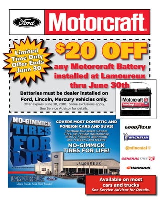 $     20 OFF
                    any Motorcraft Battery
                    installed at Lamoureux
                        thru June 30th
Batteries must be dealer installed on
Ford, Lincoln, Mercury vehicles only.
 Offer expires June 30, 2010. Some exclusions apply.
            See Service Advisor for details.




                                                Available on most
                                                 cars and trucks
                                           See Service Advisor for Details.
 
