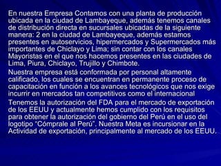 En nuestra Empresa Contamos con una planta de producción ubicada en la ciudad de Lambayeque, además tenemos canales de distribución directa en sucursales ubicadas de la siguiente manera: 2 en la ciudad de Lambayeque, además estamos presentes en autoservicios, hipermercados y Supermercados más importantes de Chiclayo y Lima; sin contar con los canales Mayoristas en el que nos hacemos presentes en las ciudades de Lima, Piura, Chiclayo, Trujillo y Chimbote. Nuestra empresa está conformada por personal altamente calificado, los cuales se encuentran en permanente proceso de capacitación en función a los avances tecnológicos que nos exige incurrir en mercados tan competitivos como el internacional Tenemos la autorización del FDA para el mercado de exportación de los EEUU y actualmente hemos cumplido con los requisitos para obtener la autorización del gobierno del Perú en el uso del logotipo “Cómprale al Perú”. Nuestra Meta es incursionar en la Actividad de exportación, principalmente al mercado de los EEUU.  