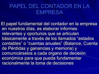 PAPEL DEL CONTADOR EN LA EMPRESA El papel fundamental del contador en la empresa en nuestros días, es elaborar informes relevantes y oportunos que se articulan básicamente a través de los llamados “estados contables” o “cuentas anuales” (Balance, Cuenta de Pérdidas y ganancias y memoria) y comunicárselos a cada órgano de decisión económica para que pueda fundamentar racionalmente la toma de decisiones  