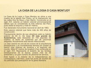 LA CASA DE LA LOGIA O CASA MONTJOY

La Casa de la Logia o Casa Montjoy se ubica a una
cuadra de la Iglesia San Pedro, en la intersección de
las calles Dos de Mayo y San Martín. Construida en el
siglo XVI, ostenta un balcón colonial primorosamente
tallado que es considerado el más extenso del Perú,
pues dobla la esquina y mide 67 metros.
Fue declarado monumento nacional en abril de 1963.
Esta casona colonial que tiene más de 400 años de
construcción.
Precisamente dentro de sus atractivos está su balcón
exterior de 60 m. De largo (El más grande de
Sudamérica), este descansa en 150 soportes de
madera, el techo es sostenido por 36 columnas
delgadas. Actualmente está siendo refaccionado.
La vieja casona es uno de los íconos de la arquitectura
lambayecana y es mundialmente famosa por poseer el
balcón más extenso de América y el segundo del
mundo. Mide 67 metros de longitud y fue construida en
el siglo XVI. Representa el poderío de las familias
lambayecanas de la época, poseía más de 30
ambientes y un gran número de personal de servicio.
Está ligada a la historia de la independencia de
Lambayeque y del Perú, pues fue punto de reunión de
los patriotas que participaron en la gesta libertaria.
 