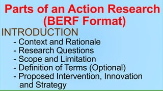Parts of an Action Research
(BERF Format)
INTRODUCTION
- Context and Rationale
- Research Questions
- Scope and Limitation
- Definition of Terms (Optional)
- Proposed Intervention, Innovation
and Strategy
 
