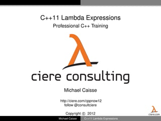 C++11 Lambda Expressions
    Professional C++ Training




ciere consulting
          Michael Caisse

       http://ciere.com/cppnow12
          follow @consultciere

           Copyright c 2012                       ciere.com
      Michael Caisse   C++11 Lambda Expressions
 