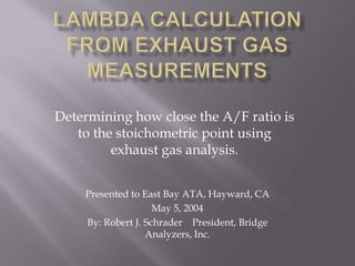 Determining how close the A/F ratio is
to the stoichometric point using
exhaust gas analysis.
Presented to East Bay ATA, Hayward, CA
May 5, 2004
By: Robert J. Schrader President, Bridge
Analyzers, Inc.
 