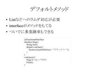 デフォルトメソッド
●

Listなどへのラムダ対応が必要

●

interfaceがメソッドをもてる

●

ついでに多重継承もできる
@FunctionalInterface
interface Hoge{
String foo();
default void bar(){
System.out.println(foo() + "ですってバー");
}
}
void proc(){
Hoge h = () -> "やあ";
h.bar();
}

 