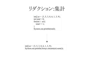 リダクション:集計
int[] ar = {3, 5, 3, 8, 6, 1, 3, 9};
int total = 0;
for(int i : ar){
total += i;
}
System.out.println(total);

int[] ar = {3, 5, 3, 8, 6, 1, 3, 9};
System.out.println(Arrays.stream(ar).sum());

 