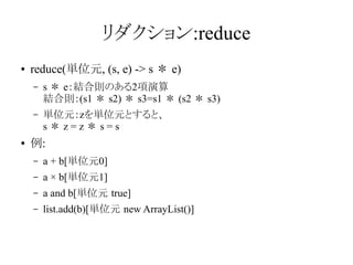 リダクション:reduce
●

reduce(単位元, (s, e) -> s ＊ e)
–

–

●

s ＊ e：結合則のある2項演算
結合則：(s1 ＊ s2) ＊ s3=s1 ＊ (s2 ＊ s3)
単位元：zを単位元とすると、
s＊z=z＊s=s

例:
–

a + b[単位元0]

–

a × b[単位元1]

–

a and b[単位元 true]

–

list.add(b)[単位元 new ArrayList()]

 