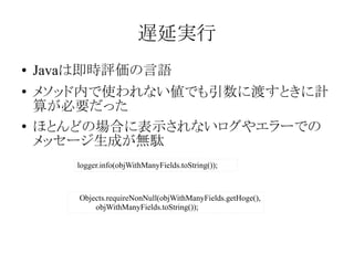 遅延実行
●
●

●

Javaは即時評価の言語
メソッド内で使われない値でも引数に渡すときに計
算が必要だった
ほとんどの場合に表示されないログやエラーでの
メッセージ生成が無駄
logger.info(objWithManyFields.toString());

Objects.requireNonNull(objWithManyFields.getHoge(),
objWithManyFields.toString());

 