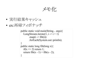 メモ化
●
●

実行結果キャッシュ
ex:再帰フィボナッチ
public static void main(String... args){
LongStream.iterate(1, i -> i + 1)
.map(i -> fib(i))
.forEach(System.out::println);
}
public static long fib(long x){
if(x <= 2) return 1;
return fib(x - 1) + fib(x - 2);
}

 