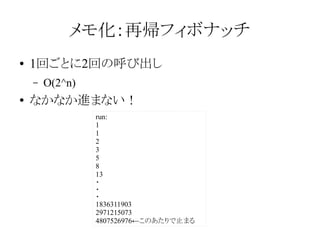 メモ化：再帰フィボナッチ
●

1回ごとに2回の呼び出し
–

●

O(2^n)

なかなか進まない！
run:
1
1
2
3
5
8
13
・
・
・
1836311903
2971215073
4807526976←このあたりで止まる

 